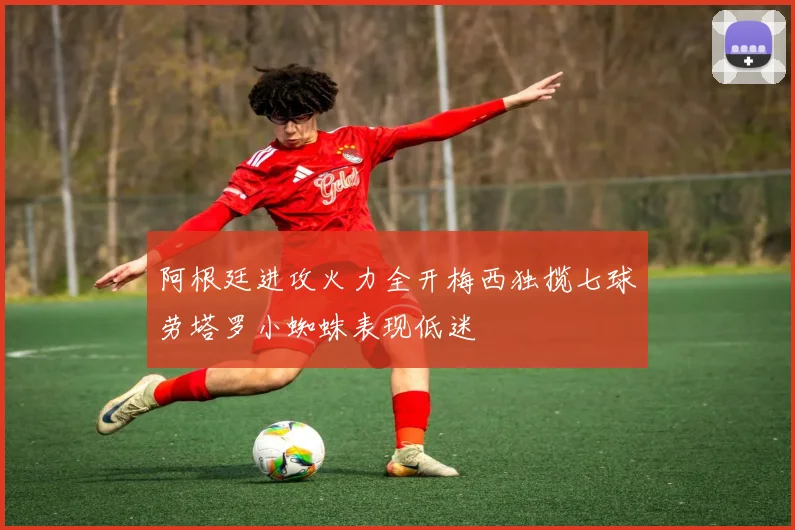 阿根廷进攻火力全开梅西独揽七球劳塔罗小蜘蛛表现低迷