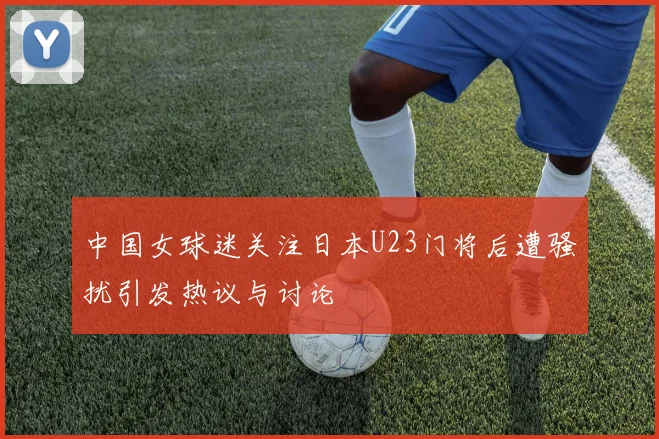 中国女球迷关注日本U23门将后遭骚扰引发热议与讨论