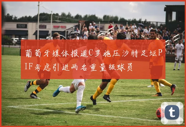 葡萄牙媒体报道C罗施压沙特足坛PIF考虑引进两名重量级球员
