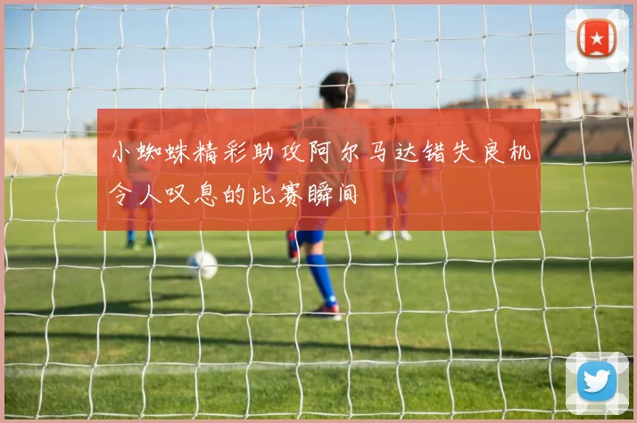 小蜘蛛精彩助攻阿尔马达错失良机令人叹息的比赛瞬间