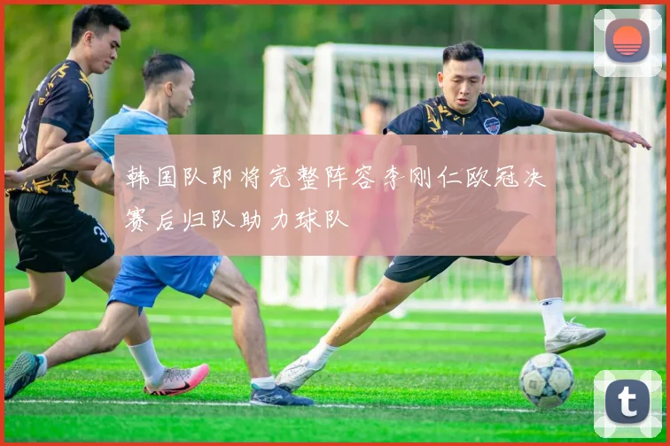 韩国队即将完整阵容李刚仁欧冠决赛后归队助力球队