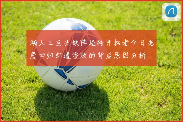湖人三巨头缺阵逆转开拓者今日老詹回归却遭惨败的背后原因分析