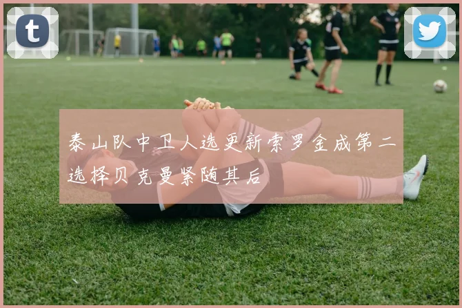 泰山队中卫人选更新索罗金成第二选择贝克曼紧随其后