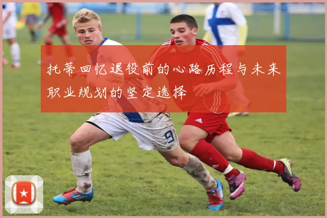 托蒂回忆退役前的心路历程与未来职业规划的坚定选择