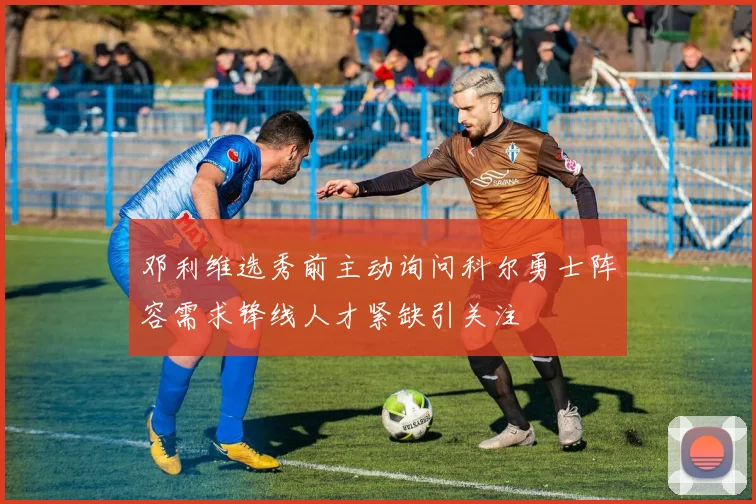 邓利维选秀前主动询问科尔勇士阵容需求锋线人才紧缺引关注