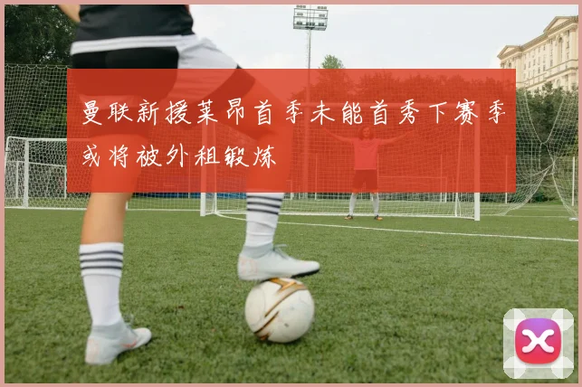 曼联新援莱昂首季未能首秀下赛季或将被外租锻炼