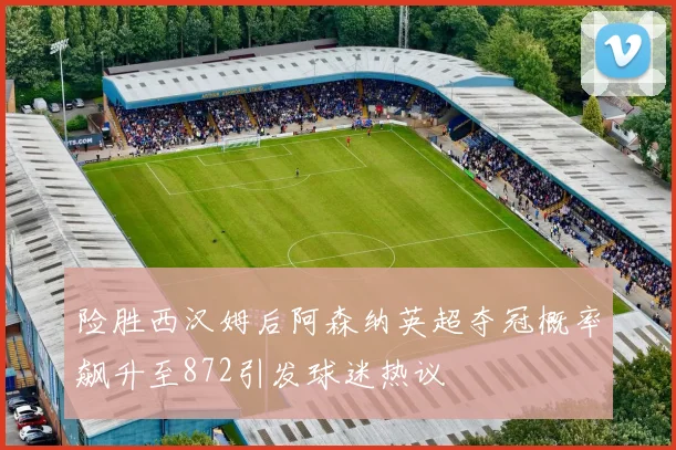 险胜西汉姆后阿森纳英超夺冠概率飙升至872引发球迷热议