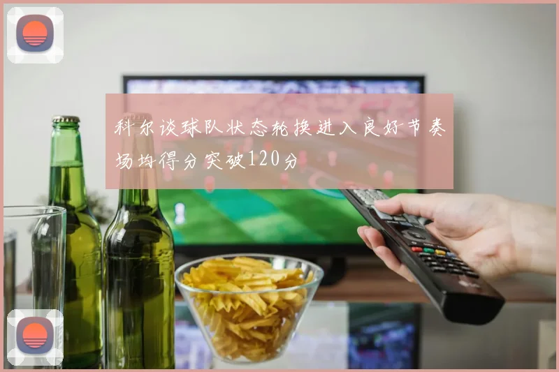 科尔谈球队状态轮换进入良好节奏场均得分突破120分